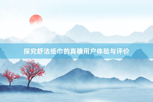 探究舒洁纸巾的真确用户体验与评价